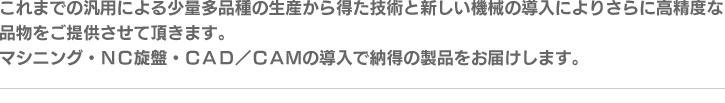 これまでの汎用による少量多品種の生産から得た技術と新しい機械の導入によりさらに高精度な品物をご提供させて頂きます。マシニング・ＮＣ旋盤・ＣＡＤ／ＣＡＭの導入で納得の製品をお届けします。